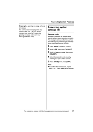 Page 67Answering System Features
For assistance, please visit http://www.panasonic.com/consumersupport67
Skipping the greeting message to leave 
a message
You can leave a message just as any 
outside caller can. Call your phone 
number, then press {*} to skip the 
greeting message and record your 
message after the beep.Answering system 
settings J
Remote code
A remote code must be entered when 
operating the answering system remotely. 
This code prevents unauthorized parties 
from listening to your messages...