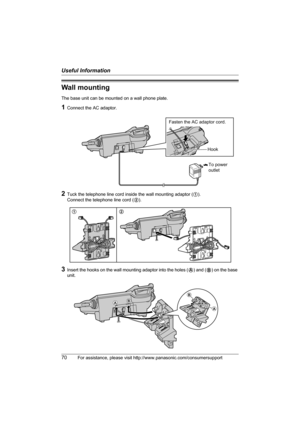 Page 70Useful Information
70For assistance, please visit http://www.panasonic.com/consumersupport
Wall mounting
The base unit can be mounted on a wall phone plate.
1Connect the AC adaptor.
2Tuck the telephone line cord inside the wall mounting adaptor (1). 
Connect the telephone line cord (2).
3Insert the hooks on the wall mounting adaptor into the holes (A) and (B) on the base 
unit.
To power
outlet
Fasten the AC adaptor cord.
Hook
12
AB
B
A
TG5571_5576.book  Page 70  Friday, June 10, 2005  6:46 PM 