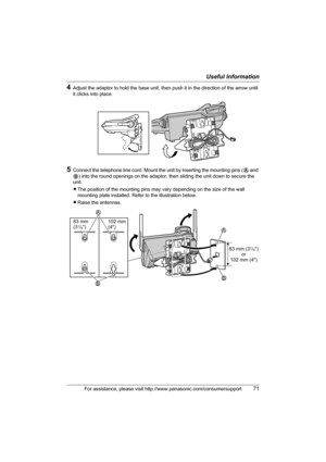 Page 71Useful Information
For assistance, please visit http://www.panasonic.com/consumersupport71
4Adjust the adaptor to hold the base unit, then push it in the direction of the arrow until 
it clicks into place.
5Connect the telephone line cord. Mount the unit by inserting the mounting pins (A and 
B) into the round openings on the adaptor, then sliding the unit down to secure the 
unit.
LThe position of the mounting pins may vary depending on the size of the wall 
mounting plate installed. Refer to the...