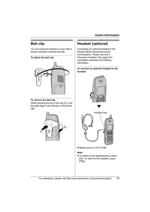 Page 73Useful Information
For assistance, please visit http://www.panasonic.com/consumersupport73
Belt clip
You can hang the handset on your belt or 
pocket using the included belt clip.
To attach the belt clip
To remove the belt clip
While pressing the top of the clip (1), pull 
the right edge in the direction of the arrow 
(2).
Headset (optional)
Connecting an optional headset to the 
handset allows hands-free phone 
conversations. Please use only a 
Panasonic headset. See page 6 for 
compatible headsets and...