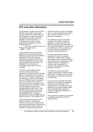 Page 83Useful Information
For assistance, please visit http://www.panasonic.com/consumersupport83
FCC and other information
This equipment complies with Part 68 of 
the FCC rules and the requirements 
adopted by the ACTA. On the bottom of 
this equipment is a label that contains, 
among other information, a product 
identifier in the format US:ACJ----------.
If requested, this number must be 
provided to the telephone company.
L Registration No
    ............(found on the bottom of the unit)
L Ringer...