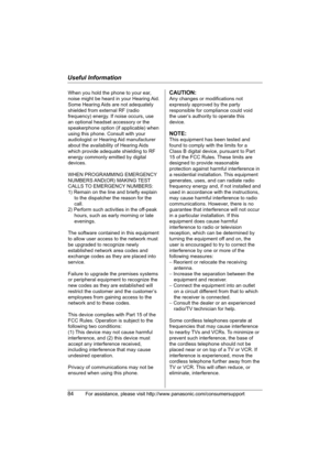 Page 84Useful Information
84For assistance, please visit http://www.panasonic.com/consumersupport
When you hold the phone to your ear, 
noise might be heard in your Hearing Aid. 
Some Hearing Aids are not adequately 
shielded from external RF (radio 
frequency) energy. If noise occurs, use 
an optional headset accessory or the 
speakerphone option (if applicable) when 
using this phone. Consult with your 
audiologist or Hearing Aid manufacturer 
about the availability of Hearing Aids 
which provide adequate...