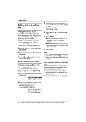 Page 20Preparation
20For assistance, please visit http://www.panasonic.com/consumersupport
Setting the unit before 
use
Setting the dialing mode
If you cannot make calls, change this 
setting depending on your telephone line 
service. The default setting is “Tone”.
“Tone”: For tone dial service.
“Pulse”: For rotary pulse dial service.
1Press {MENU} (middle soft key).
2Scroll to N, then press {SELECT}.
3Scroll to “Set tel line”, then press 
{SELECT}.
4Scroll to “Set dial mode”, then press 
{SELECT}.
5Press {V}...