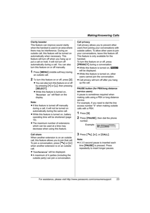 Page 23Making/Answering Calls
For assistance, please visit http://www.panasonic.com/consumersupport23
Clarity booster
This feature can improve sound clarity 
when the handset is used in an area where 
there may be interference. During an 
outside call, this feature will be turned on 
automatically when necessary. This 
feature will turn off when you hang up or 
put a call on hold. It will not turn off 
automatically during a call. You can also 
turn this feature on or off manually.
1Press {MENU} (middle soft...