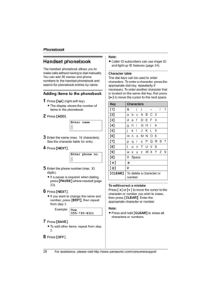 Page 28Phonebook
28For assistance, please visit http://www.panasonic.com/consumersupport
Handset phonebook
The handset phonebook allows you to 
make calls without having to dial manually. 
You can add 50 names and phone 
numbers to the handset phonebook and 
search for phonebook entries by name.
Adding items to the phonebook
1Press {C} (right soft key).
LThe display shows the number of 
items in the phonebook.
2Press {ADD}.
3Enter the name (max. 16 characters). 
See the character table for entry.
4Press...