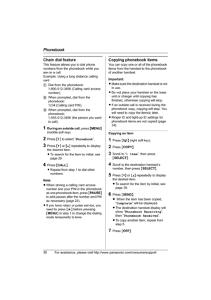 Page 30Phonebook
30For assistance, please visit http://www.panasonic.com/consumersupport
Chain dial feature
This feature allows you to dial phone 
numbers from the phonebook while you 
are on a call.
Example: Using a long distance calling 
card
1Dial from the phonebook: 
1-800-012-3456 (Calling card access 
number). 
2When prompted, dial from the 
phonebook: 
1234 (Calling card PIN).
3When prompted, dial from the 
phonebook: 
1-555-012-3456 (the person you want 
to call).
1During an outside call, press {MENU}...
