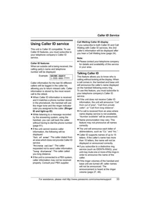Page 33Caller ID Service
For assistance, please visit http://www.panasonic.com/consumersupport33
Using Caller ID service
This unit is Caller ID compatible. To use 
Caller ID features, you must subscribe to 
your telephone company’s Caller ID 
service.
Caller ID features
When an outside call is being received, the 
calling party’s name and telephone 
number will be displayed.
Caller information for the last 50 different 
callers will be logged in the caller list, 
allowing you to return missed calls. Caller...