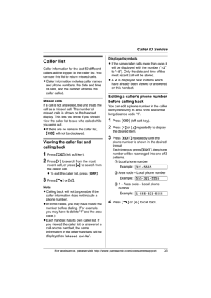 Page 35Caller ID Service
For assistance, please visit http://www.panasonic.com/consumersupport35
Caller list
Caller information for the last 50 different 
callers will be logged in the caller list. You 
can use this list to return missed calls.
LCaller information includes caller names 
and phone numbers, the date and time 
of calls, and the number of times the 
caller called.
Missed calls
If a call is not answered, the unit treats the 
call as a missed call. The number of 
missed calls is shown on the handset...