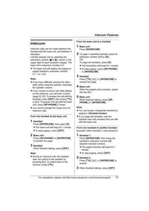 Page 37Intercom Features
For assistance, please visit http://www.panasonic.com/consumersupport37
Intercom
Intercom calls can be made between the 
handset and the base unit, and between 2 
handsets.
Call the desired unit by selecting the 
extension number (! to )), shown in the 
upper right of each handset’s display. The 
base unit’s extension number is 0.
LThe base unit will display the paging or 
paged handset’s extension number 
(H1 to H8).
Note:
LIf you have difficulty hearing the other 
party while using...