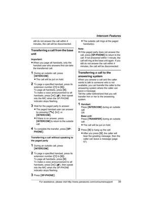 Page 39Intercom Features
For assistance, please visit http://www.panasonic.com/consumersupport39
still do not answer the call within 4 
minutes, the call will be disconnected.
Transferring a call from the base 
unit
Important:
LWhen you page all handsets, only the 
handset user who answers first can take 
the transferred call.
1During an outside call, press 
{INTERCOM}.
LThe call will be put on hold.
2To page a specified handset, press its 
extension number ({1} to {8}). 
To page all handsets, press {0}. 
To...