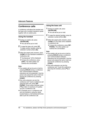 Page 40Intercom Features
40For assistance, please visit http://www.panasonic.com/consumersupport
Conference calls
A conference call allows the handset and 
the base unit or another handset to speak 
together with an outside party.
Using the handset
1During an outside call, press 
{INTERCOM}.
LThe call will be put on hold.
2To page the base unit, press {0}. 
To page another handset, press its 
extension number ({1} to {8}).
3When the paged party answers, press 
{CONF} on your handset to establish a 
conference...