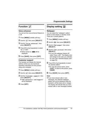 Page 51Programmable Settings
For assistance, please visit http://www.panasonic.com/consumersupport51
Function M
Voice enhancer
You can turn the voice enhancer feature on 
or off.
1Press {MENU} (middle soft key).
2Scroll to M, then press {SELECT}.
3Scroll to “Voice enhancer”, then 
press {SELECT}.
4Press {V} or {^} repeatedly to select 
“On” or “Off”.
LWhen turned on, W will be 
displayed.
5Press {SAVE}, then press {OFF}.
Customer support
The handset can display the Internet 
address where you can download...