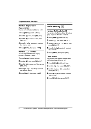 Page 52Programmable Settings
52For assistance, please visit http://www.panasonic.com/consumersupport
Handset display color 
(Appearance)
You can select the desired display color.
1Press {MENU} (middle soft key).
2Scroll to L, then press {SELECT}.
3Scroll to “Appearance”, then press 
{SELECT}.
4Press {V} or {^} repeatedly to select 
the desired color.
5Press {SAVE}, then press {OFF}.
Handset LCD contrast
You can adjust the handset display 
contrast. There are 6 levels.
1Press {MENU} (middle soft key).
2Scroll to...