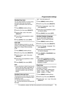 Page 53Programmable Settings
For assistance, please visit http://www.panasonic.com/consumersupport53
Handset key tone
You can select whether or not key tones 
are heard when keys are pressed. 
Includes confirmation tones and error 
tones.
1Press {MENU} (middle soft key).
2Scroll to N, then press {SELECT}.
3Scroll to “Key tone”, then press 
{SELECT}.
4Press {V} or {^} repeatedly to select 
“On” or “Off”.
5Press {SAVE}, then press {OFF}.
Auto talk
When this feature is turned on, you can 
answer a call by lifting...