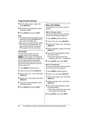 Page 54Programmable Settings
54For assistance, please visit http://www.panasonic.com/consumersupport
4Scroll to “Set flash time”, then 
press {SELECT}.
5Press {V} or {^} repeatedly to select 
the desired setting.
6Press {SAVE}, then press {OFF}.
Note:
LThe setting should stay at 700 ms unless 
pressing the soft key {FLASH} fails to 
pick up the Call Waiting call.
LIf the unit is connected via a PBX, certain 
PBX functions (call transferring, etc.) 
may not work correctly. Consult your 
PBX supplier for the...