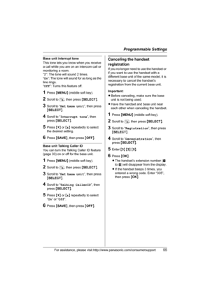 Page 55Programmable Settings
For assistance, please visit http://www.panasonic.com/consumersupport55
Base unit interrupt tone
This tone lets you know when you receive 
a call while you are on an intercom call or 
monitoring a room.
“2”: The tone will sound 2 times.
“On”: The tone will sound for as long as the 
line rings.
“Off”: Turns this feature off.
1Press {MENU} (middle soft key).
2Scroll to N, then press {SELECT}.
3Scroll to “Set base unit”, then press 
{SELECT}.
4Scroll to “Interrupt tone”, then 
press...