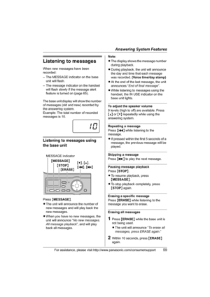 Page 59Answering System Features
For assistance, please visit http://www.panasonic.com/consumersupport59
Listening to messages
When new messages have been 
recorded:
– The MESSAGE indicator on the base 
unit will flash.
– The message indicator on the handset 
will flash slowly if the message alert 
feature is turned on (page 65).
The base unit display will show the number 
of messages (old and new) recorded by 
the answering system.
Example: The total number of recorded 
messages is 10.
Listening to messages...