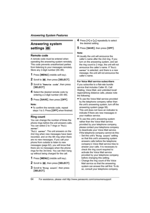 Page 64Answering System Features
64For assistance, please visit http://www.panasonic.com/consumersupport
Answering system 
settings J
Remote code
A remote code must be entered when 
operating the answering system remotely. 
This code prevents unauthorized parties 
from listening to your messages remotely. 
Store any 2-digit number (00–99).
1Press {MENU} (middle soft key).
2Scroll to J, then press {SELECT}.
3Scroll to “Remote code”, then press 
{SELECT}.
4Select the desired remote code by 
entering a 2-digit...