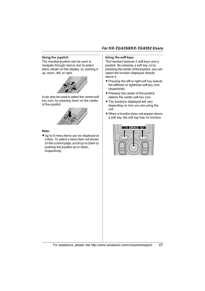 Page 67For KX-TGA550/KX-TGA552 Users
For assistance, please visit http://www.panasonic.com/consumersupport67
Using the joystick
The handset joystick can be used to 
navigate through menus and to select 
items shown on the display, by pushing it 
up, down, left, or right.
It can also be used to select the center soft 
key icon, by pressing down on the center 
of the joystick.
Note:
LUp to 5 menu items can be displayed at 
a time. To select a menu item not shown 
on the current page, scroll up or down by 
pushing...