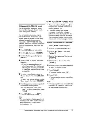 Page 73For KX-TGA550/KX-TGA552 Users
For assistance, please visit http://www.panasonic.com/consumersupport73
Wallpaper (KX-TGA552 only)
You can select the “wallpaper” pattern 
shown on the display in standby mode. 
There are 3 preset patterns. 
You can also download your original 
pictures from a PC. Refer to the help 
section of the GIGARANGE USB Utility 
software for details. If you have not 
installed the GIGARANGE USB Utility 
software, refer to the included “Installation 
Guide for GIGARANGE USB Utility”...