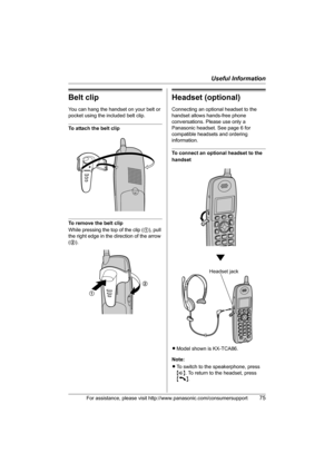 Page 75Useful Information
For assistance, please visit http://www.panasonic.com/consumersupport75
Belt clip
You can hang the handset on your belt or 
pocket using the included belt clip.
To attach the belt clip
To remove the belt clip
While pressing the top of the clip (1), pull 
the right edge in the direction of the arrow 
(2).
Headset (optional)
Connecting an optional headset to the 
handset allows hands-free phone 
conversations. Please use only a 
Panasonic headset. See page 6 for 
compatible headsets and...