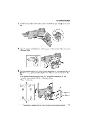 Page 77Useful Information
For assistance, please visit http://www.panasonic.com/consumersupport77
3Insert the hooks on the wall mounting adaptor into the holes (A) and (B) on the base 
unit.
4Adjust the adaptor to hold the base unit, then push it in the direction of the arrow until 
it clicks into place.
5Connect the telephone line cord. Mount the unit by inserting the mounting pins (A and 
B) into the round openings on the adaptor, then sliding the unit down to secure the 
unit.
LThe position of the mounting...