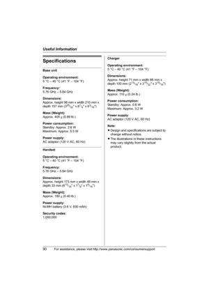 Page 90Useful Information
90For assistance, please visit http://www.panasonic.com/consumersupport
Specifications
Base unit
Operating environment:
5 °C – 40 °C (41 °F – 104 °F)
Frequency:
5.76 GHz – 5.84 GHz
Dimensions:
Approx. height 96 mm x width 210 mm x 
depth 157 mm (3
25/32 x 81/4 x 63/16)
Mass (Weight):
Approx. 405 g (0.89 lb.)
Power consumption:
Standby: Approx. 2.6 W
Maximum: Approx. 5.5 W
Power supply:
AC adaptor (120 V AC, 60 Hz)
Handset
Operating environment:
5 °C – 40 °C (41 °F – 104 °F)
Frequency:...