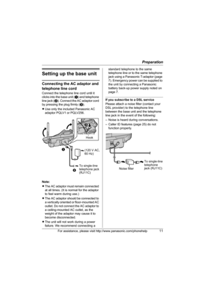 Page 11Preparation
For assistance, please visit http://www.panasonic.com/phonehelp11
Setting up the base unit
Connecting the AC adaptor and 
telephone line cord
Connect the telephone line cord until it 
clicks into the base unit (A) and telephone 
line jack (B). Connect the AC adaptor cord 
by pressing the plug firmly (C).
LUse only the included Panasonic AC 
adaptor PQLV1 or PQLV256.
Note:
LThe AC adaptor must remain connected 
at all times. (It is normal for the adaptor 
to feel warm during use.)
LThe AC...