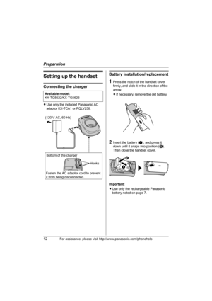 Page 12Preparation
12For assistance, please visit http://www.panasonic.com/phonehelp
Setting up the handset
Connecting the charger
LUse only the included Panasonic AC 
adaptor KX-TCA1 or PQLV256.
Battery installation/replacement
1Press the notch of the handset cover 
firmly, and slide it in the direction of the 
arrow. 
LIf necessary, remove the old battery.
2Insert the battery (A), and press it 
down until it snaps into position (B). 
Then close the handset cover.
Important:
LUse only the rechargeable...