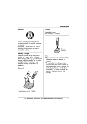 Page 13Preparation
For assistance, please visit http://www.panasonic.com/phonehelp13
Attention:
A nickel metal hydride battery that is 
recyclable powers the product you have 
purchased.
Please call 1-800-8-BATTERY (1-800-
822-8837) for information on how to 
recycle this battery.
Battery charge
Place the handset on the base unit or 
charger for 7 hours before initial use.
While charging, “Charging” is displayed 
and the CHARGE indicator on the base 
unit lights. When the battery is fully 
charged, “Charge...
