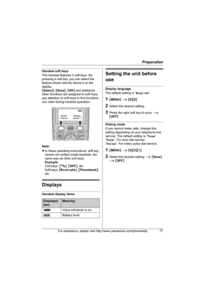 Page 17Preparation
For assistance, please visit http://www.panasonic.com/phonehelp17
Handset soft keys
The handset features 2 soft keys. By 
pressing a soft key, you can select the 
feature shown directly above it on the 
display.
{Select}, {Save}, {OK} and additional 
other functions are assigned to soft keys, 
pay attention to soft keys to find functions 
you need during handset operation.
Note:
LIn these operating instructions, soft key 
names are written inside brackets, the 
same way as other unit keys....