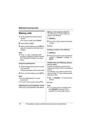 Page 18Making/Answering Calls
18For assistance, please visit http://www.panasonic.com/phonehelp
Making calls
1Lift the handset and dial the phone 
number.
LTo correct a digit, press {Clear}.
2Press {C} or {Call}.
3When you finish talking, press {OFF} or 
place the handset on the base unit or 
charger.
Note:
L“Line in use” is displayed when 
someone is talking on another handset 
(KX-TG5622/KX-TG5623) or another 
phone.
Using the speakerphone
1Lift the handset, dial the phone number, 
and press {s}.
LSpeak...