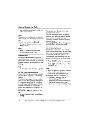 Page 20Making/Answering Calls
20For assistance, please visit http://www.panasonic.com/phonehelp
After 4 additional minutes on hold, the 
call is disconnected.
Mute
While mute is turned on, you can hear the 
other party, but the other party cannot hear 
you.
To mute your voice, press {Mute}.
LTo return to the conversation, press 
{Mute} or {C}.
Note:
L{Mute} is a soft key visible on the 
handset display during a call.
FLASH button
Pressing {FLASH} allows you to use 
special features of your host PBX such as...