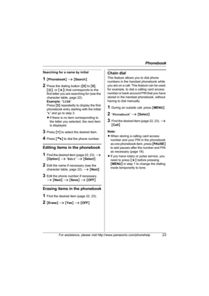 Page 23Phonebook
For assistance, please visit http://www.panasonic.com/phonehelp23
Searching for a name by initial
1{Phonebook} i {Search}
2Press the dialing button ({0} to {9}, 
{#}, or {*}) that corresponds to the 
first letter you are searching for (see the 
character table, page 22).
Example: “LISA” 
Press {5} repeatedly to display the first 
phonebook entry starting with the initial 
“L” and go to step 3.
LIf there is no item corresponding to 
the letter you selected, the next item 
is displayed.
3Press...