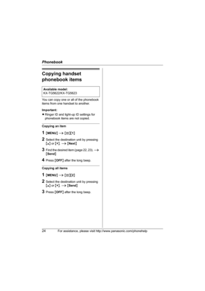 Page 24Phonebook
24For assistance, please visit http://www.panasonic.com/phonehelp
Copying handset 
phonebook items
You can copy one or all of the phonebook 
items from one handset to another.
Important:
LRinger ID and light-up ID settings for 
phonebook items are not copied.
Copying an item
1{MENU} i {#}{1}
2Select the destination unit by pressing 
{^} or {V}. i {Next}
3Find the desired item (page 22, 23). i 
{Send}
4Press {OFF} after the long beep.
Copying all items
1{MENU} i {#}{2}
2Select the destination...