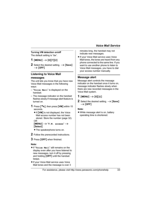 Page 33Voice Mail Service
For assistance, please visit http://www.panasonic.com/phonehelp33
Turning VM detection on/off
The default setting is “On”.
1{MENU} i {0}{7}{2}
2Select the desired setting. i {Save} 
i {OFF}
Listening to Voice Mail 
messages
The unit lets you know that you have new 
Voice Mail messages in the following 
ways:
–“Voice Mail” is displayed on the 
handset.
– The message indicator on the handset 
flashes slowly if message alert feature is 
turned on.
1Press {C}, then press {VM} within 15...