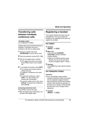 Page 35Multi-unit Operation
For assistance, please visit http://www.panasonic.com/phonehelp35
Transferring calls 
between handsets, 
conference calls
Outside calls can be transferred between 2 
handsets. 2 handsets can have a 
conference call with an outside party.
1During an outside call, press 
{INTERCOM} to put the call on hold.
2Enter the extension number ({1} – {3}).
3Wait for the paged party to answer.
LIf the paged party does not answer, 
press {C} to return to the outside 
call.
4To complete the...
