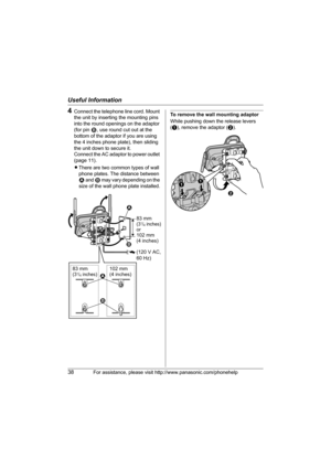 Page 38Useful Information
38For assistance, please visit http://www.panasonic.com/phonehelp
4Connect the telephone line cord. Mount 
the unit by inserting the mounting pins 
into the round openings on the adaptor 
(for pin 2, use round cut out at the 
bottom of the adaptor if you are using 
the 4 inches phone plate), then sliding 
the unit down to secure it.
Connect the AC adaptor to power outlet 
(page 11).
LThere are two common types of wall 
phone plates. The distance between 
1 and 2 may vary depending on...