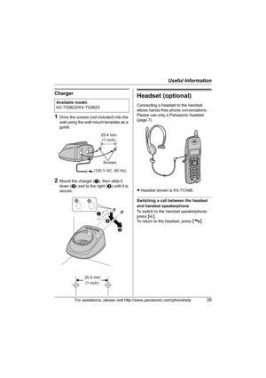 Page 39Useful Information
For assistance, please visit http://www.panasonic.com/phonehelp39
Charger
1Drive the screws (not included) into the 
wall using the wall mount template as a 
guide.
2Mount the charger (A), then slide it 
down (B) and to the right (C) until it is 
secure.
Headset (optional)
Connecting a headset to the handset 
allows hands-free phone conversations. 
Please use only a Panasonic headset 
(page 7).
LHeadset shown is KX-TCA86.
Switching a call between the headset 
and handset speakerphone...