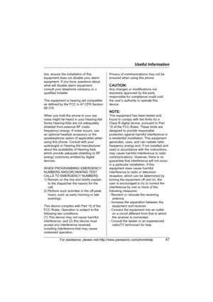 Page 47Useful Information
For assistance, please visit http://www.panasonic.com/phonehelp47
line, ensure the installation of this 
equipment does not disable your alarm 
equipment. If you have questions about 
what will disable alarm equipment, 
consult your telephone company or a 
qualified installer.
This equipment is hearing aid compatible 
as defined by the FCC in 47 CFR Section 
68.316.
When you hold the phone to your ear, 
noise might be heard in your Hearing Aid. 
Some Hearing Aids are not adequately...