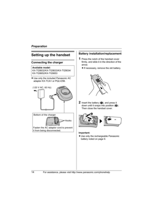 Page 14Preparation
14For assistance, please visit http://www.panasonic.com/phonehelp
Setting up the handset
Connecting the charger
LUse only the included Panasonic AC 
adaptor KX-TCA1 or PQLV256.
Battery installation/replacement
1Press the notch of the handset cover 
firmly, and slide it in the direction of the 
arrow. 
LIf necessary, remove the old battery.
2Insert the battery (A), and press it 
down until it snaps into position (B). 
Then close the handset cover.
Important:
LUse only the rechargeable...