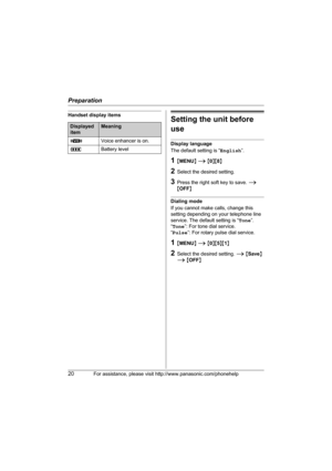 Page 20Preparation
20For assistance, please visit http://www.panasonic.com/phonehelp
Handset display itemsSetting the unit before 
use
Display language
The default setting is “English”.
1{MENU} i {0}{8}
2Select the desired setting.
3Press the right soft key to save. i 
{OFF}
Dialing mode
If you cannot make calls, change this 
setting depending on your telephone line 
service. The default setting is “Tone”.
“Tone”: For tone dial service.
“Pulse”: For rotary pulse dial service.
1{MENU} i {0}{5}{1}
2Select the...