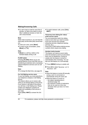 Page 24Making/Answering Calls
24For assistance, please visit http://www.panasonic.com/phonehelp
LIf a call is kept on hold for more than 6 
minutes, an alarm tone starts to sound. 
After 4 additional minutes on hold, the 
call is disconnected.
Mute
While mute is turned on, you can hear the 
other party, but the other party cannot hear 
you.
To mute your voice, press {Mute}.
LTo return to the conversation, press 
{Mute} or {C}.
Note:
L{Mute} is a soft key visible on the 
handset display during a call.
FLASH...