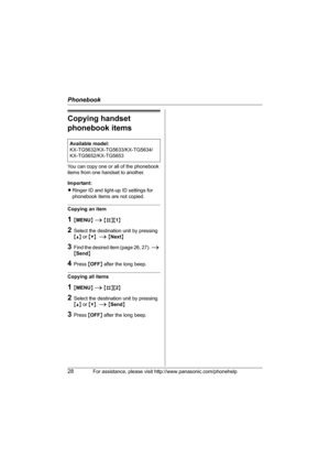 Page 28Phonebook
28For assistance, please visit http://www.panasonic.com/phonehelp
Copying handset 
phonebook items
You can copy one or all of the phonebook 
items from one handset to another.
Important:
LRinger ID and light-up ID settings for 
phonebook items are not copied.
Copying an item
1{MENU} i {#}{1}
2Select the destination unit by pressing 
{^} or {V}. i {Next}
3Find the desired item (page 26, 27). i 
{Send}
4Press {OFF} after the long beep.
Copying all items
1{MENU} i {#}{2}
2Select the destination...
