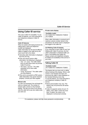 Page 29Caller ID Service
For assistance, please visit http://www.panasonic.com/phonehelp29
Using Caller ID service
This unit is Caller ID compatible. To use 
Caller ID features, you must subscribe to 
your telephone company’s Caller ID 
service.
Caller ID features
When an outside call is being received, the 
calling party’s name and telephone 
number are displayed.
Caller information for the last 50 different 
callers is logged in the caller list by the 
most recent call to the oldest.
LGenerally caller...