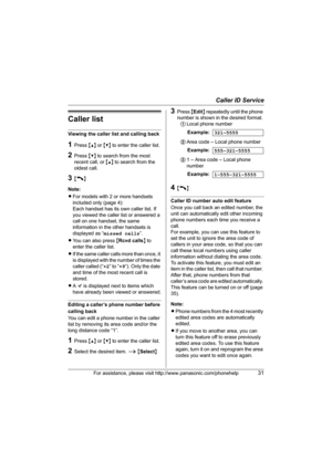 Page 31Caller ID Service
For assistance, please visit http://www.panasonic.com/phonehelp31
Caller list
Viewing the caller list and calling back
1Press {^} or {V} to enter the caller list.
2Press {V} to search from the most 
recent call, or {^} to search from the 
oldest call.
3{C}
Note:
LFor models with 2 or more handsets 
included only (page 4):
Each handset has its own caller list. If 
you viewed the caller list or answered a 
call on one handset, the same 
information in the other handsets is 
displayed as...