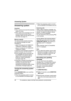 Page 38Answering System
38For assistance, please visit http://www.panasonic.com/phonehelp
Answering system
Important:
LOnly 1 person can access the answering 
system at a time.
LWhen callers leave messages, the unit 
records the day and time of each 
message. Make sure the date and time 
have been set (page 21).
Memory capacity
The total recording capacity (including 
your greeting message and caller 
messages) is:
– about 15 minutes for KX-TG5631/KX-
TG5632/KX-TG5633/KX-TG5634
– about 21 minutes for...