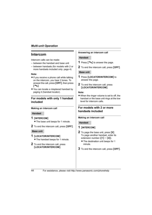 Page 44Multi-unit Operation
44For assistance, please visit http://www.panasonic.com/phonehelp
Intercom
Intercom calls can be made:
– between the handset and base unit
– between handsets (for models with 2 or 
more handsets included only: page 4)
Note: 
LIf you receive a phone call while talking 
on the intercom, you hear 2 tones. To 
answer the call, press {OFF}, then press 
{C}.
LYou can locate a misplaced handset by 
paging it (handset locator).
For models with only 1 handset 
included
Making an intercom...