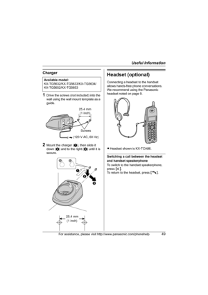 Page 49Useful Information
For assistance, please visit http://www.panasonic.com/phonehelp49
Charger
1Drive the screws (not included) into the 
wall using the wall mount template as a 
guide.
2Mount the charger (A), then slide it 
down (B) and to the right (C) until it is 
secure.
Headset (optional)
Connecting a headset to the handset 
allows hands-free phone conversations. 
We recommend using the Panasonic 
headset noted on page 9.
LHeadset shown is KX-TCA86.
Switching a call between the headset 
and handset...