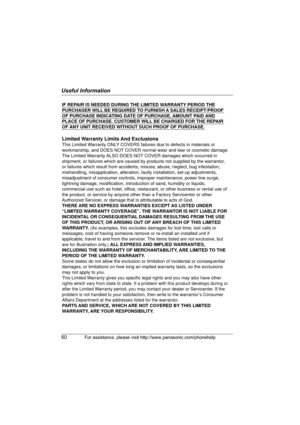 Page 60Useful Information
60For assistance, please visit http://www.panasonic.com/phonehelp
IF REPAIR IS NEEDED DURING THE LIMITED WARRANTY PERIOD THE 
PURCHASER WILL BE REQUIRED TO FURNISH A SALES RECEIPT/PROOF 
OF PURCHASE INDICATING DATE OF PURCHASE, AMOUNT PAID AND 
PLACE OF PURCHASE. CUSTOMER WILL BE CHARGED FOR THE REPAIR 
OF ANY UNIT RECEIVED WITHOUT SUCH PROOF OF PURCHASE.
Limited Warranty Limits And Exclusions
This Limited Warranty ONLY COVERS failures due to defects in materials or 
workmanship, and...